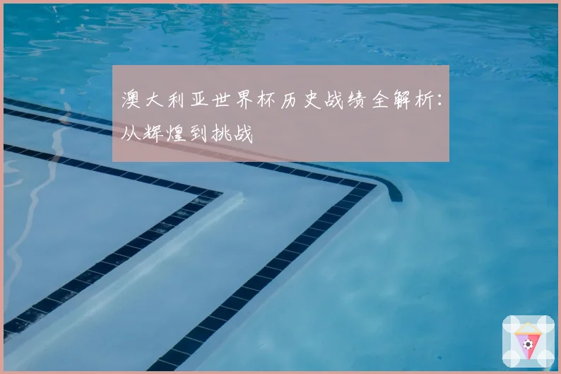 澳大利亚世界杯历史战绩全解析:从辉煌到挑战