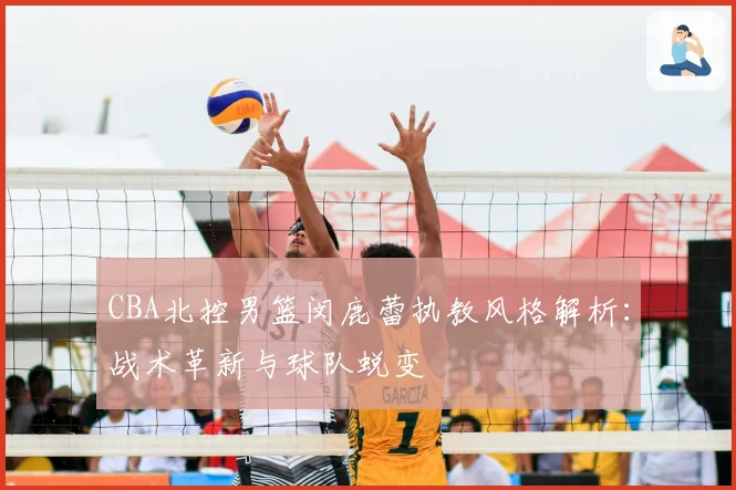 CBA北控男篮闵鹿蕾执教风格解析：战术革新与球队蜕变