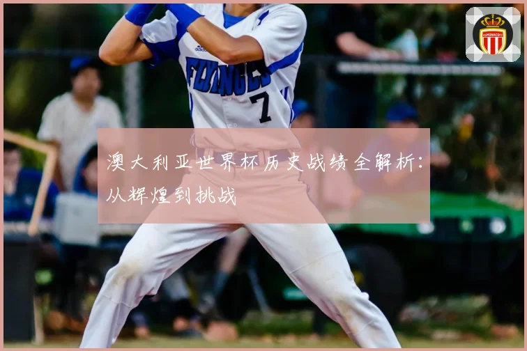 澳大利亚世界杯历史战绩全解析:从辉煌到挑战