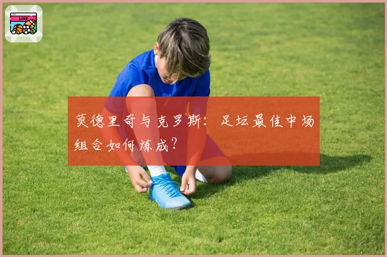 莫德里奇与克罗斯：足坛最佳中场组合如何炼成？
