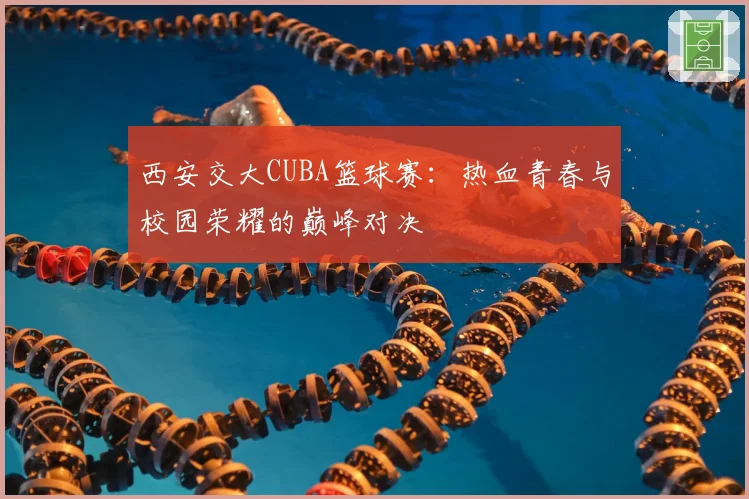 西安交大CUBA篮球赛：热血青春与校园荣耀的巅峰对决