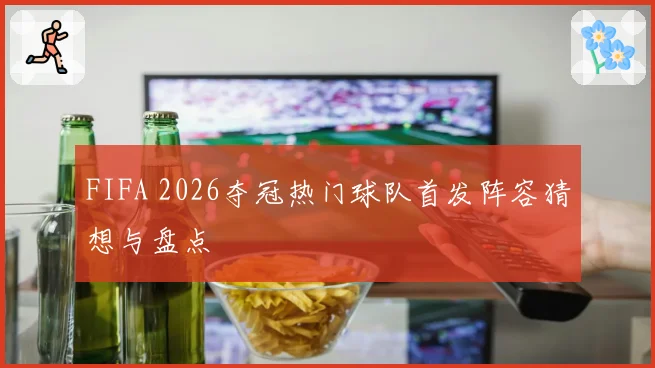 FIFA 2026夺冠热门球队首发阵容猜想与盘点