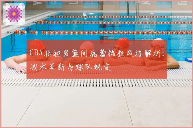 CBA北控男篮闵鹿蕾执教风格解析:战术革新与球队蜕变
