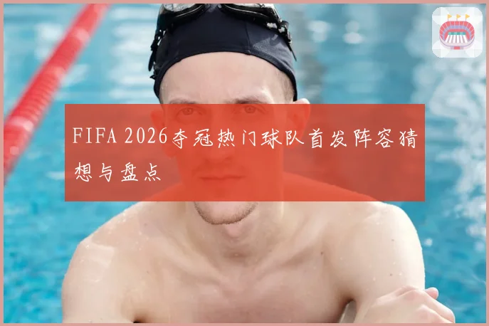 FIFA 2026夺冠热门球队首发阵容猜想与盘点